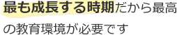 最も成長する時期だから最高の教育環境が必要です